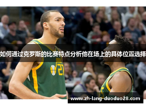 如何通过克罗斯的比赛特点分析他在场上的具体位置选择