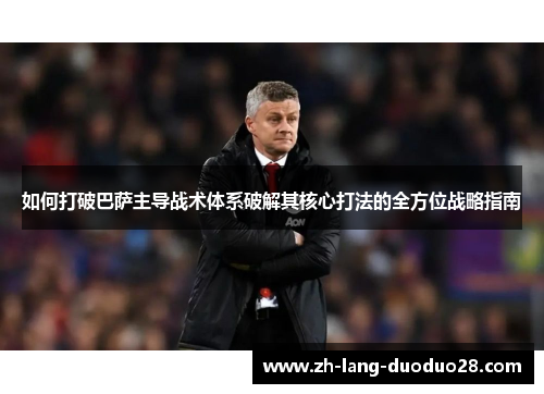 如何打破巴萨主导战术体系破解其核心打法的全方位战略指南 如何打破巴萨主导战术体系破解其核心打法的全方位战略指南