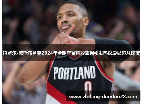 拉塞尔·威斯布鲁克2024年全明星赛精彩表现引发热议彰显超凡球技 拉塞尔·威斯布鲁克2024年全明星赛精彩表现引发热议彰显超凡球技