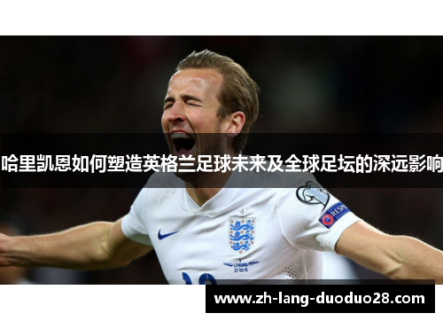哈里凯恩如何塑造英格兰足球未来及全球足坛的深远影响