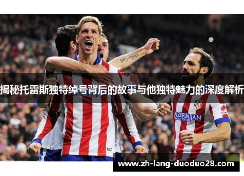 揭秘托雷斯独特绰号背后的故事与他独特魅力的深度解析 揭秘托雷斯独特绰号背后的故事与他独特魅力的深度解析