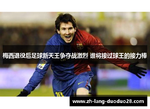 梅西退役后足球新天王争夺战激烈 谁将接过球王的接力棒 梅西退役后足球新天王争夺战激烈 谁将接过球王的接力棒