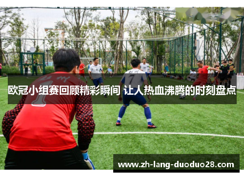 欧冠小组赛回顾精彩瞬间 让人热血沸腾的时刻盘点 欧冠小组赛回顾精彩瞬间 让人热血沸腾的时刻盘点