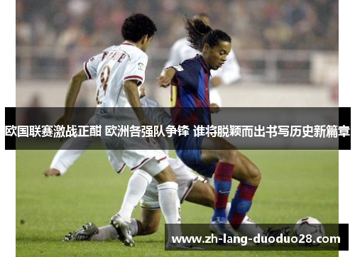 欧国联赛激战正酣 欧洲各强队争锋 谁将脱颖而出书写历史新篇章