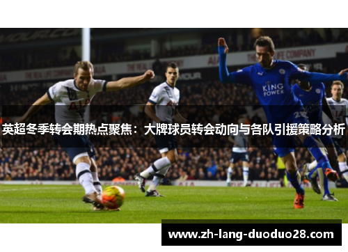 英超冬季转会期热点聚焦：大牌球员转会动向与各队引援策略分析