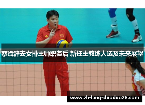 蔡斌辞去女排主帅职务后 新任主教练人选及未来展望