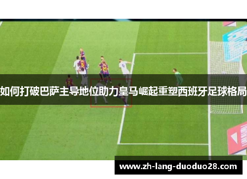 如何打破巴萨主导地位助力皇马崛起重塑西班牙足球格局 如何打破巴萨主导地位助力皇马崛起重塑西班牙足球格局