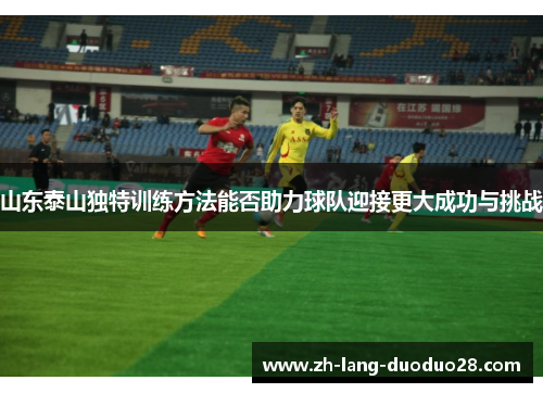 山东泰山独特训练方法能否助力球队迎接更大成功与挑战